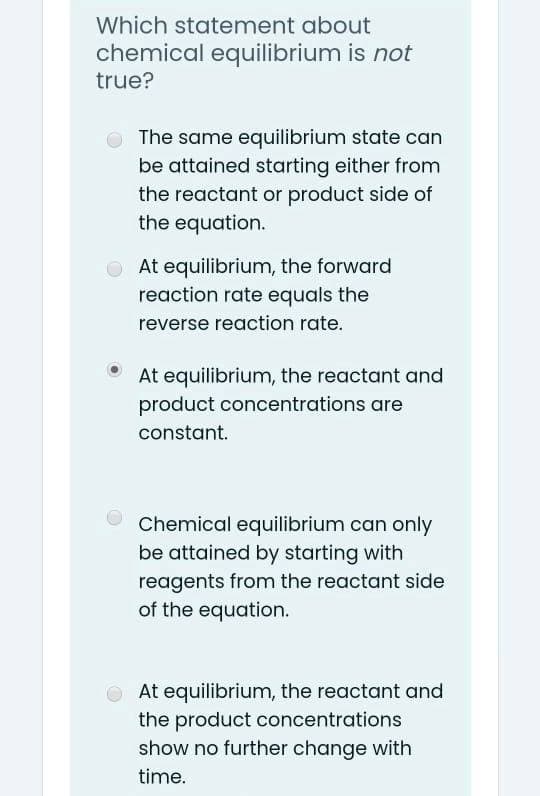 Which statement about
chemical equilibrium is not
true?
O The same equilibrium state can
be attained starting either from
the reactant or product side of
the equation.
OAt equilibrium, the forward
reaction rate equals the
reverse reaction rate.
At equilibrium, the reactant and
product concentrations are
constant.
Chemical equilibrium can only
be attained by starting with
reagents from the reactant side
of the equation.
O At equilibrium, the reactant and
the product concentrations
show no further change with
time.
