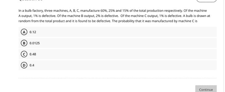 In a bulb factory, three machines, A, B, C, manufacture 60%, 25% and 15% of the total production respectively. Of the machine
A output, 1% is defective. Of the machine B output, 2% is defective. Of the machine C output, 1% is defective. A bulb is drawn at
random from the total product and it is found to be defective. The probability that it was manufactured by machine C is
A 0.12
B 0.0125
0.48
D 0.4
Continue