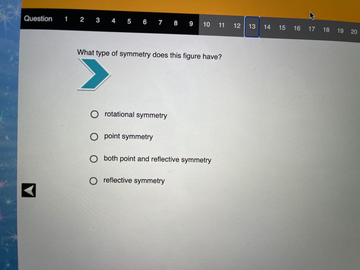 Question 1 2 3 4 5 6
10 11 12
13 14 15 16 17 18 19 20
What type of symmetry does this figure have?
O rotational symmetry
O point symmetry
O both point and reflective symmetry
reflective symmetry
