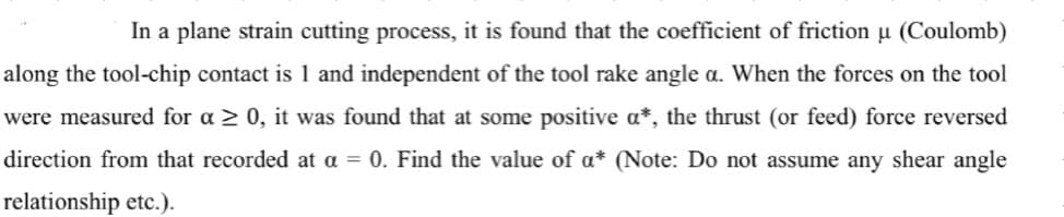 In a plane strain cutting process, it is found that the coefficient of friction µ (Coulomb)
along the tool-chip contact is 1 and independent of the tool rake angle a. When the forces on the tool
were measured for a > 0, it was found that at some positive a*, the thrust (or feed) force reversed
direction from that recorded at a = 0. Find the value of a* (Note: Do not assume any shear angle
relationship etc.).
