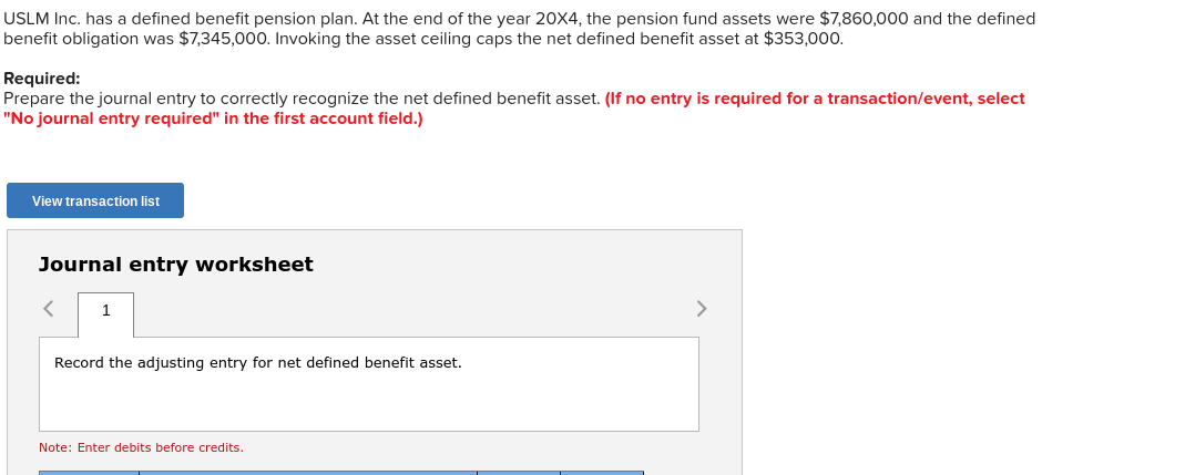 USLM Inc. has a defined benefit pension plan. At the end of the year 20X4, the pension fund assets were $7,860,000 and the defined
benefit obligation was $7,345,000. Invoking the asset ceiling caps the net defined benefit asset at $353,000.
Required:
Prepare the journal entry to correctly recognize the net defined benefit asset. (If no entry is required for a transaction/event, select
"No journal entry required" in the first account field.)
View transaction list
Journal entry worksheet
1
Record the adjusting entry for net defined benefit asset.
Note: Enter debits before credits.
>