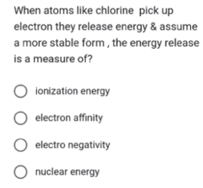 When atoms like chlorine pick up
electron they release energy & assume
a more stable form, the energy release
is a measure of?
○ ionization energy
electron affinity
electro negativity
nuclear energy
