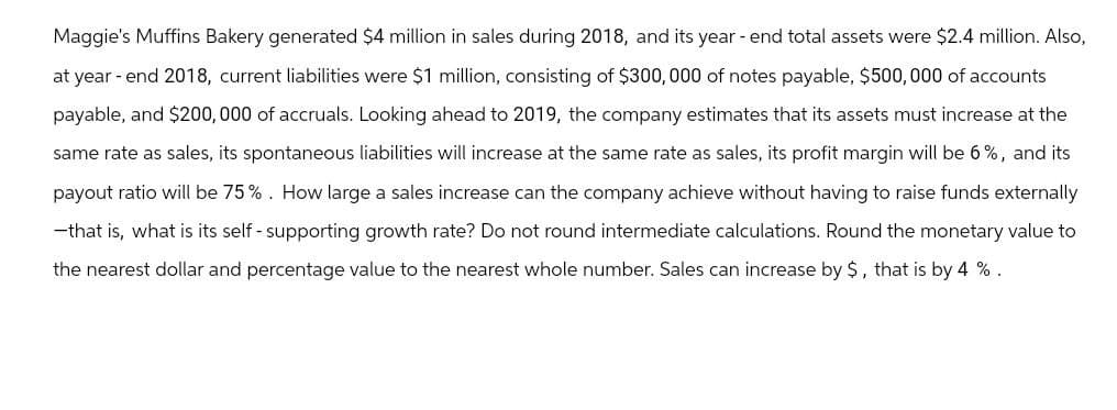 Maggie's Muffins Bakery generated $4 million in sales during 2018, and its year-end total assets were $2.4 million. Also,
at year-end 2018, current liabilities were $1 million, consisting of $300,000 of notes payable, $500,000 of accounts
payable, and $200,000 of accruals. Looking ahead to 2019, the company estimates that its assets must increase at the
same rate as sales, its spontaneous liabilities will increase at the same rate as sales, its profit margin will be 6%, and its
payout ratio will be 75%. How large a sales increase can the company achieve without having to raise funds externally
--that is, what is its self-supporting growth rate? Do not round intermediate calculations. Round the monetary value to
the nearest dollar and percentage value to the nearest whole number. Sales can increase by $, that is by 4 %.