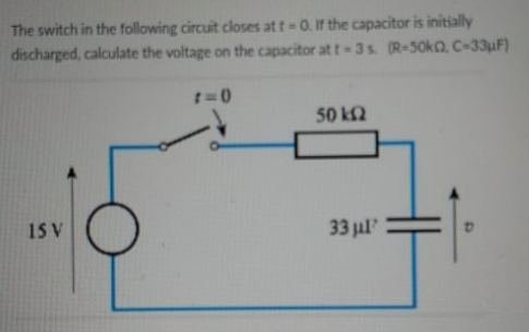 The switch in the following circuit closes at t-0. If the capacitor is initially
discharged, calculate the voltage on the capacitor at t-3s. (R-50KQ, C-33uF)
50 k2
15 V
33 jul
