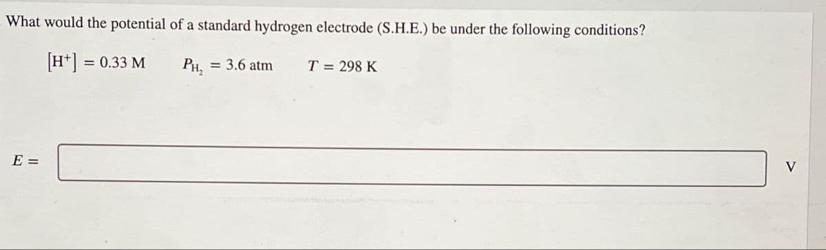 What would the potential of a standard hydrogen electrode (S.H.E.) be under the following conditions?
E =
[H+] =
= 0.33 M
PH,
= 3.6 atm
T = 298 K
V
