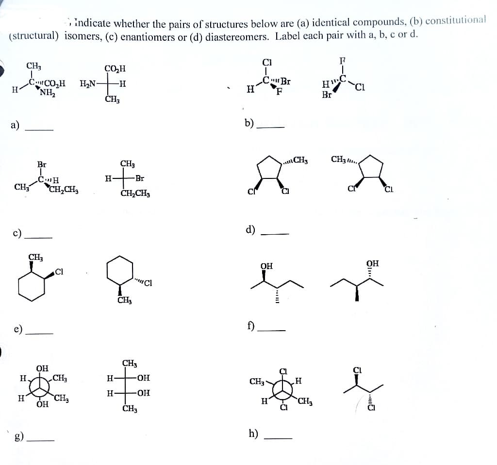 (structural) isomers, (c) enantiomers or (d) diastereomers. Label each pair with a, b, c or d.
H
a)
e)
CH3
C CO₂H
NH₂
Br
CH
CH3 CH₂CH₂
H
H₂
g)
CH3
OH
OH
Indicate whether the pairs of structures below are (a) identical compounds, (b) constitutional
Cl
CH₂
CH₂
CO₂H
-H
H₂N-
CH3
H
Н
CH₂
-Br
CH₂CH3
CH3
"Cl
CH3
-OH
OH
CH3
b h
C Br
H"
Η΄
CL
F
Br
b)
d)
f)
OH
CH3
h)
H
CI
CH3
H
CH₂
CH3..
C
OH
CL