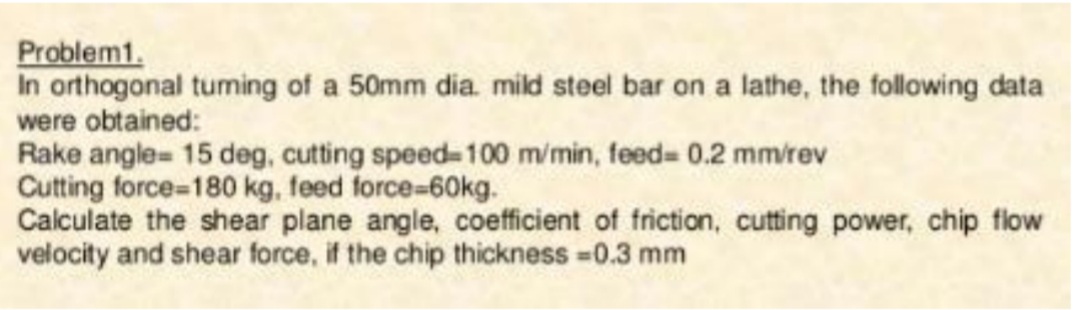 Problem1.
In orthogonal tuming of a 50mm dia. mild steel bar on a lathe, the following data
were obtained:
Rake angle= 15 deg, cutting speed 100 m/min, feed= 0.2 mm/rev
Cutting force-180 kg, feed force%-60kg.
Calculate the shear plane angle, coefficient of friction, cutting power, chip flow
velocity and shear force, if the chip thickness -0.3 mm
