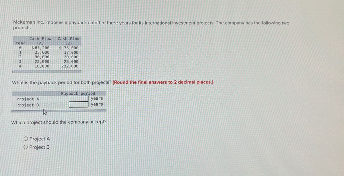 McKernan Inc. imposes a payback cutoff of three years for its international investment projects. The company has the following two
projects
Year
0
Cash Flow
(A)
-$ 65,200
Cash Flow
(B)
-$ 76,000
1234
25,000
17,000
30,000
20,000
23,000
28,000
10,000
232,000
What is the payback period for both projects? (Round the final answers to 2 decimal places.)
Project A
Project B
Payback period
years
years
Which project should the company accept?
O Project A
O Project B