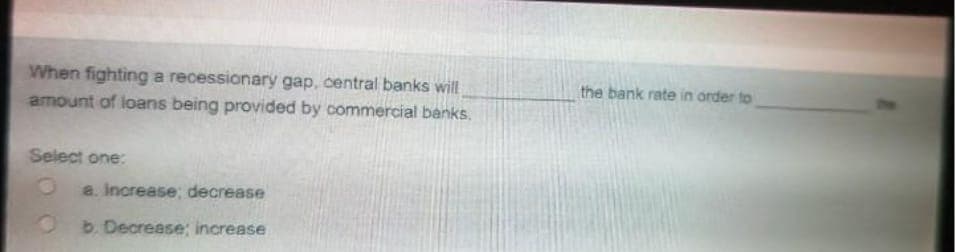 When fighting a recessionary gap, central banks will
amount of loans being provided by commercial banks.
Select one:
a. Increase; decrease
b. Decrease; increase
the bank rate in order to