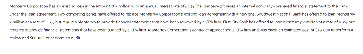 Monterry Corporation has an existing loan in the amount of 7 million with an annual interest rate of 6.5% The company provides an internal company - prepared financial statement to the bank
under the loan agreement. Two competing banks have offered to replace Monterrey Corporation's existing loan agreement with a new one. Southwest National Bank has offered to loan Monterrey
7 million at a rate of 5.5% but requires Monterrey to provide financial statements that have been reviewed by a CPA firm. First City Bank has offered to loan Monterrey 7 million at a rate of 4.5% but
requires to provide financial statements that have been audited by a CPA firm. Monterrey Corporation's controller approached a CPA firm and was given an estimated cost of $45,000 to perform a
review and $80,000 to perform an audit.