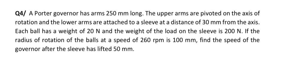 Q4/ A Porter governor has arms 250 mm long. The upper arms are pivoted on the axis of
rotation and the lower arms are attached to a sleeve at a distance of 30 mm from the axis.
Each ball has a weight of 20 N and the weight of the load on the sleeve is 200 N. If the
radius of rotation of the balls at a speed of 260 rpm is 100 mm, find the speed of the
governor after the sleeve has lifted 50 mm.
