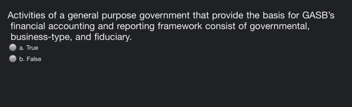 Activities of a general purpose government that provide the basis for GASB's
financial accounting and reporting framework consist of governmental,
business-type, and fiduciary.
a. True
b. False
