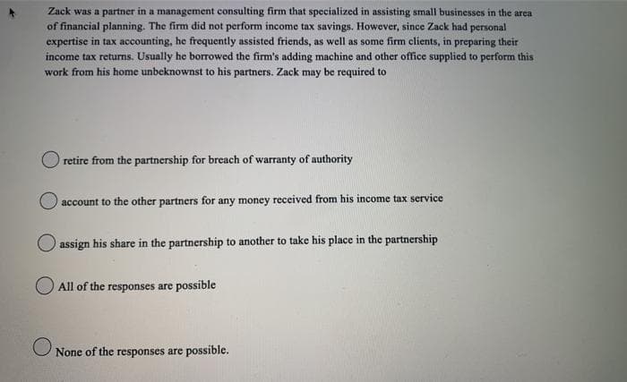 Zack was a partner in a management consulting firm that specialized in assisting small businesses in the area
of financial planning. The firm did not perform income tax savings. However, since Zack had personal
expertise in tax accounting, he frequently assisted friends, as well as some firm clients, in preparing their
income tax returns. Usually he borrowed the firm's adding machine and other office supplied to perform this
work from his home unbeknownst to his partners. Zack may be required to
retire from the partnership for breach of warranty of authority
account to the other partners for any money received from his income tax service
assign his share in the partnership to another to take his place in the partnership
All of the responses are possible
None of the responses are possible.

