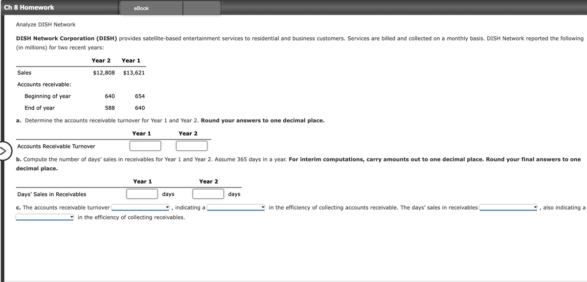 Ch 8 Homework
Analyze DISH Network
DISH Network Corporation (DISH) provides satellite-based entertainment services to residential and business customers. Services are billed and collected on a monthly basis. DISH Network reported the following
(in millions) for two recent years:
Sales
Accounts receivable:
Year 2
$12,808
Accounts Receivable Turnover
Days' Sales in Receivables
eBook
Beginning of year
End of year
a. Determine the accounts receivable turnover for Year 1 and Year 2. Round your answers to one decimal place.
640
588
Year 1
c. The accounts receivable turnover
$13,621
654
640
Year 1
b. Compute the number of days' sales in receivables for Year 1 and Year 2. Assume 365 days in a year. For interim computations, carry amounts out to one decimal place. Round your final answers to one
decimal place.
Year 1
days
Year 2
"
Year 2
indicating a
in the efficiency of collecting receivables.
days
in the efficiency of collecting accounts receivable. The days' sales in receivables
I
also indicating a
