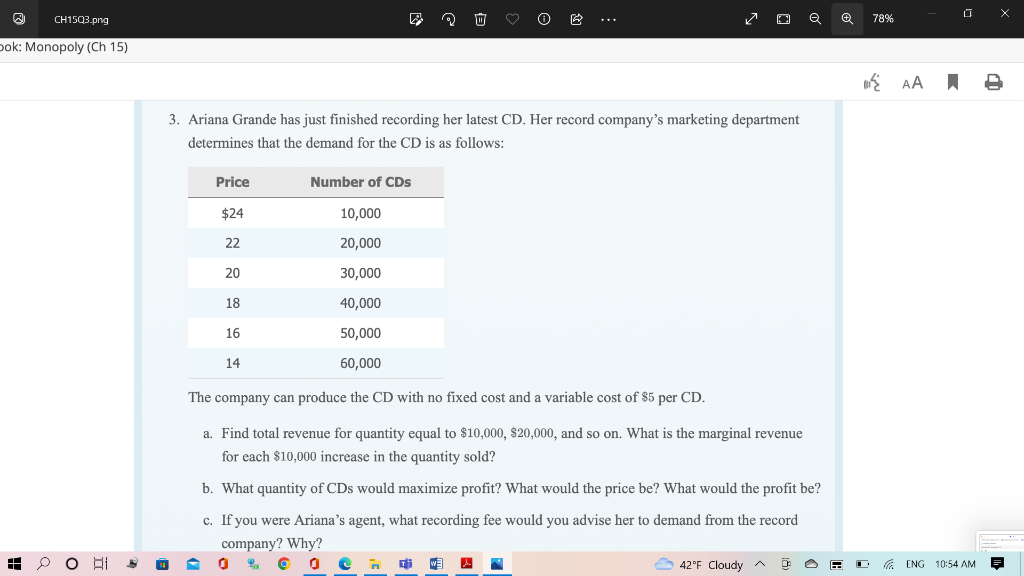 CH15Q3.png
Dok: Monopoly (Ch 15)
EH
Al
0
3. Ariana Grande has just finished recording her latest CD. Her record company's marketing department
determines that the demand for the CD is as follows:
Price
$24
22
20
18
16
14
Number of CDs
0
***
10,000
20,000
30,000
40,000
50,000
60,000
The company can produce the CD with no fixed cost and a variable cost of $5 per CD.
a. Find total revenue for quantity equal to $10,000, $20,000, and so on. What is the marginal revenue
for each $10,000 increase in the quantity sold?
✓ DQ
b. What quantity of CDs would maximize profit? What would the price be? What would the profit be?
c. If you were Ariana's agent, what recording fee would you advise her to demand from the record
company? Why?
WE
✔
42°F Cloudy ^
Ô
■
78%
AA
ENG 10:54 AM
X
4
F