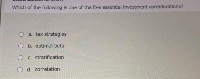 Which of the following is one of the five essential investment considerations?
O a. tax strategies
O b. optimal beta
Oc. stratification
O d. correlation