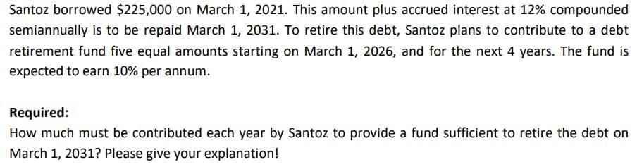 Santoz borrowed $225,000 on March 1, 2021. This amount plus accrued interest at 12% compounded
semiannually is to be repaid March 1, 2031. To retire this debt, Santoz plans to contribute to a debt
retirement fund five equal amounts starting on March 1, 2026, and for the next 4 years. The fund is
expected to earn 10% per annum.
Required:
How much must be contributed each year by Santoz to provide a fund sufficient to retire the debt on
March 1, 2031? Please give your explanation!