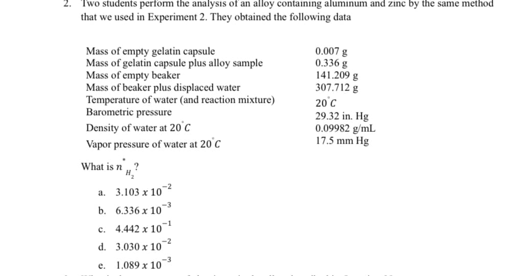 Two students perform the analysis of an alloy containing aluminum and zinc by the same method
that we used in Experiment 2. They obtained the following data
0.007 g
Mass of empty gelatin capsule
Mass of gelatin capsule plus alloy sample
0.336 g
141.209 g
Mass of empty beaker
Mass of beaker plus displaced water
307.712 g
20 °C
Temperature of water (and reaction mixture)
Barometric pressure
Density of water at 20°C
29.32 in. Hg
0.09982 g/mL
17.5 mm Hg
Vapor pressure of water at 20°C
What is n ?
H₂
-2
a. 3.103 x 10
b.
6.336 x 10
c.
4.442 x 10
d.
3.030 x 10
e.
1.089 x 10
-1
-2