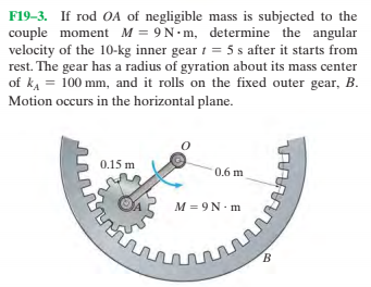 F19-3. If rod OA of negligible mass is subjected to the
couple moment M = 9N-m, determine the angular
velocity of the 10-kg inner gear 1 = 5 s after it starts from
rest. The gear has a radius of gyration about its mass center
of ka = 100 mm, and it rolls on the fixed outer gear, B.
Motion occurs in the horizontal plane.
0.15 m
0.6 m
M = 9N. m
B.
