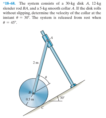 *18-68. The system consists of a 30-kg disk A, 12-kg
slender rod BA, and a 5-kg smooth collar A. If the disk rolls
without slipping, determine the velocity of the collar at the
instant e = 30°. The system is released from rest when
e = 45°.
в (o
30°
0.5 m
