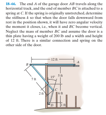 18-66. The end A of the garage door AB travels along the
horizontal track, and the end of member BC is attached to a
spring
at C. If the spring is originally unstretched, determine
the stiffness k so that when the door falls downward from
rest in the position shown, it will have zero angular velocity
the moment it closes, i.e., when it and BC become vertical.
Neglect the mass of member BC and assume the door is a
thin plate having a weight of 200 Ib and a width and height
of 12 ft. There is a similar connection and spring on the
other side of the door.
12 ft
B
5 ft
15 5t
7 ft
2 ft
6 ft
'D
