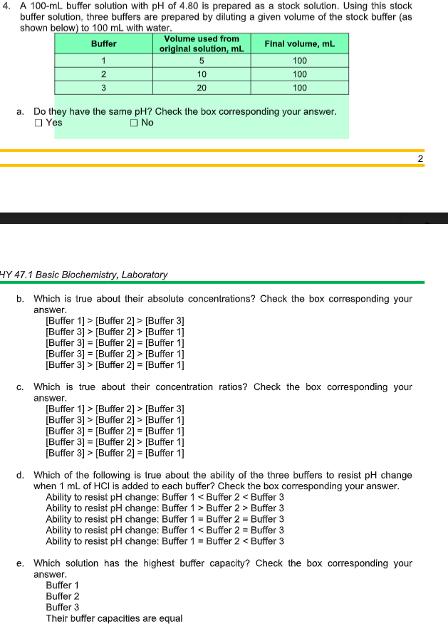 4. A 100-mL buffer solution with pH of 4.80 is prepared as a stock solution. Using this stock
buffer solution, three buffers are prepared by diluting a given volume of the stock buffer (as
shown below) to 100 mL with water.
Volume used from
Buffer
Final volume, mL
original solution, mL
1
5
100
2
10
100
20
100
a. Do they have the same pH? Check the box corresponding your answer.
O Yes
O No
HY 47.1 Basic Biochemistry, Laboratory
b. Which is true about their absolute concentrations? Check the box corresponding your
answer.
[Buffer 1] > [Buffer 2] > [Buffer 3]
[Buffer 3] > [Buffer 2] > [Buffer 1]
[Buffer 3] = [Buffer 2] = [Buffer 1]
[Buffer 3] = [Buffer 2] > [Buffer 1]
[Buffer 3] > [Buffer 2] = [Buffer 1]
c. Which is true about their concentration ratios? Check the box corresponding your
answer.
[Buffer 1] > [Buffer 2] > [Buffer 3]
[Buffer 3] > [Buffer 2] > [Buffer 1]
[Buffer 3] = [Buffer 2] = [Buffer 1]
[Buffer 3] = [Buffer 2] > [Buffer 1]
[Buffer 3] > [Buffer 2] = [Buffer 1]
%3!
%3D
d. Which of the following is true about the ability of the three buffers to resist pH change
when 1 mL of HCI is added to each buffer? Check the box corresponding your answer.
Ability to resist pH change: Buffer 1< Buffer 2 < Buffer 3
Ability to resist pH change: Buffer 1 > Buffer 2 > Buffer 3
Ability to resist pH change: Buffer 1 = Buffer 2 = Buffer 3
Ability to resist pH change: Buffer 1 < Buffer 2 = Buffer 3
Ability to resist pH change: Buffer 1 = Buffer 2 < Buffer 3
e. Which solution has the highest buffer capacity? Check the box corresponding your
answer.
Buffer 1
Buffer 2
Buffer 3
Their buffer capacities are equal
