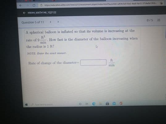 O https/jeducationwiley.com/was/uwa/assessment-playe/ndechtmitaunchld a454se fee2-dee6-8a15-37540e13tch.
+ HW4 MATH146 1Q2122
Question 5 of 11
< >
0/5
A spherical balloon is inflated so that its volume is increasing at the
ft
rate of 9
min
How fast is the diameter of the balloon increasing when
the radius is 1 ft?
NOTE: Enter the eract answer.
Rate of change of the diameter=
ft
min
Tpe tee o h
