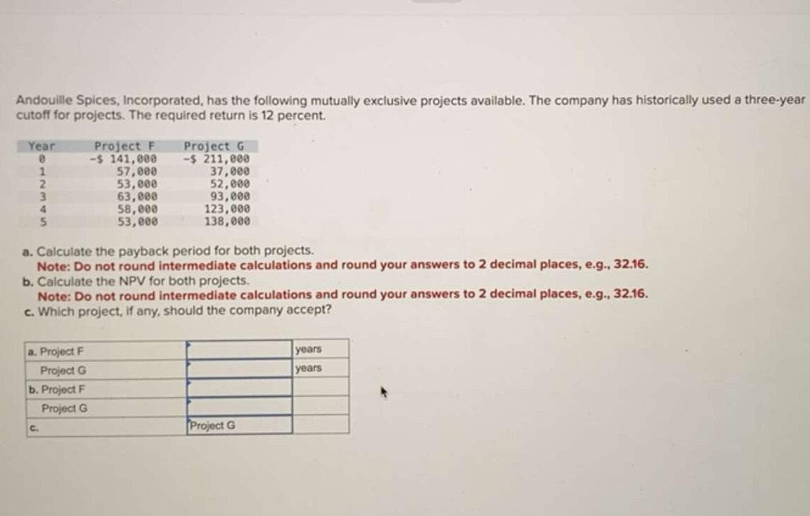 Andouille Spices, Incorporated, has the following mutually exclusive projects available. The company has historically used a three-year
cutoff for projects. The required return is 12 percent.
Year
8
1
2
3
4
5
Project F
-$ 141,000
57,000
53,000
63,000
a. Project F
Project G
b. Project F
Project G
58,000
53,000
a. Calculate the payback period for both projects.
Note: Do not round intermediate calculations and round your answers to 2 decimal places, e.g., 32.16.
C.
Project G
-$ 211,000
37,000
52,000
93,000
123,000
138,000
b. Calculate the NPV for both projects.
Note: Do not round intermediate calculations and round your answers to 2 decimal places, e.g., 32.16.
c. Which project, if any, should the company accept?
Project G
years
years