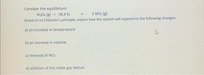 Consider the equilibrium:
N2O4 (g) + 58.4 kJ
on
2 NO₂ (g)
Based on Le Châtelier's principle, explain how this system will respond to the following changes:
a) an increase in temperature
b) an increase in volume
c) removal of NO₂
d) addition of the noble gas helium
4