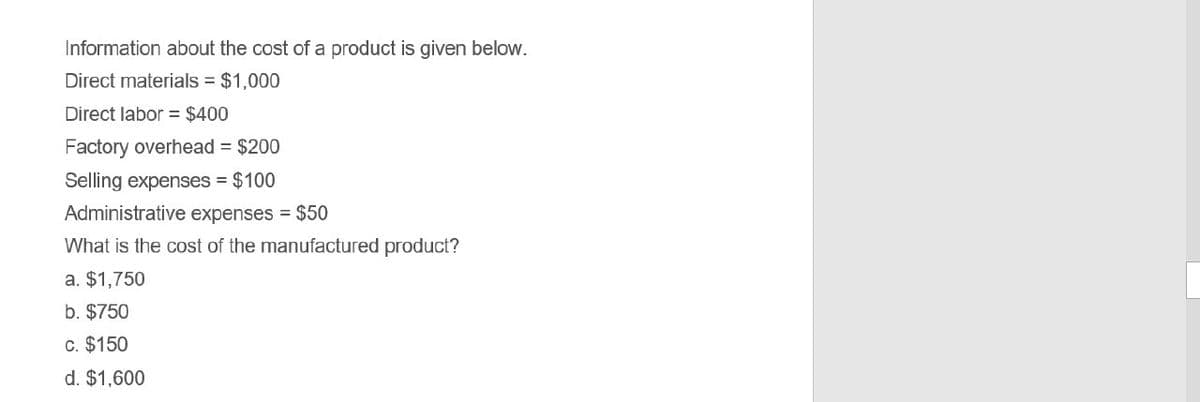 Information about the cost of a product is given below.
Direct materials
$1,000
Direct labor = $400
Factory overhead = $200
Selling expenses -$100
Administrative expenses $50
What is the cost of the manufactured product?
a. $1,750
b. $750
c. $150
d. $1,600