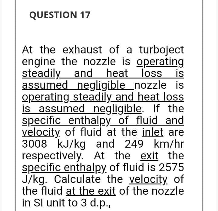 QUESTION 17
At the exhaust of a turboject
engine the nozzle is operating
steadily and heat loss
is
assumed negligible nozzle is
operating steadily and heat loss
is assumed negligible. If the
specific enthalpy of fluid and
velocity of fluid at the inlet are
3008 kJ/kg and 249 km/hr
respectively. At the exit the
specific enthalpy of fluid is 2575
J/kg. Calculate the velocity of
the fluid at the exit of the nozzle
in Sl unit to 3 d.p.,