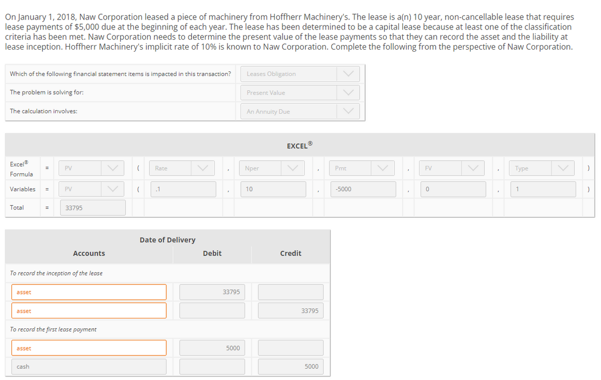 On January 1, 2018, Naw Corporation leased a piece of machinery from Hoffherr Machinery's. The lease is a(n) 10 year, non-cancellable lease that requires
lease payments of $5,000 due at the beginning of each year. The lease has been determined to be a capital lease because at least one of the classification
criteria has been met. Naw Corporation needs to determine the present value of the lease payments so that they can record the asset and the liability at
lease inception. Hoffherr Machinery's implicit rate of 10% is known to Naw Corporation. Complete the following from the perspective of Naw Corporation.
Which of the following financial statement items is impacted in this transaction?
The problem is solving for:
The calculation involves:
Excel®
Formula
Variables =
Total
asset
asset
=
asset
PV
To record the inception of the lease
cash
PV
33795
Accounts
To record the first lease payment
( Rate
( .1
Date of Delivery
Debit
33795
5000
Leases Obligation
Present Value
An Annuity Due
Nper
10
EXCELⓇ
Credit
33795
5000
Pmt
-5000
"
FV
0
Type
1