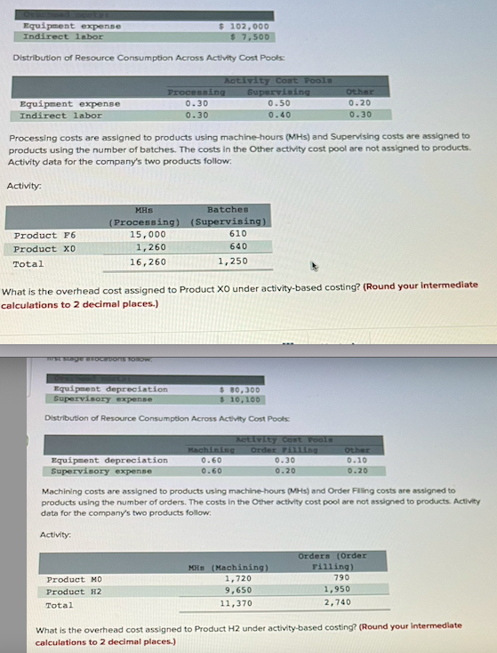 Equipment expense
Indirect labor
$ 102,000
$ 7,500
Distribution of Resource Consumption Across Activity Cost Pools:
Equipment expense
Indirect labor
Activity:
Product F6
Product X0
Total
Processing costs are assigned to products using machine-hours (MHs) and Supervising costs are assigned to
products using the number of batches. The costs in the Other activity cost pool are not assigned to products.
Activity data for the company's two products follow:
MHS
(Processing)
15,000
1,260
16,260
mrst stage allocations follow.
Processing
0.30
0.30
Activity Coat Pools
Supervising
0.50
0.40
Equipment depreciation
Supervisory expense
What is the overhead cost assigned to Product XO under activity-based costing? (Round your intermediate
calculations to 2 decimal places.)
Equipment depreciation
Supervisory expense
Product MO
Product H2
Total
Batches
(Supervising)
610
640
1,250
Distribution of Resource Consumption Across Activity Cost Pools:
$ 80,300
$ 10,100
Activity Cost Fools
Machining Order Filling
0.60
0.60
Other
0.20
0.30
0.30
0.20
MHS (Machining)
1,720
9,650
11,370
Machining costs are assigned to products using machine-hours (MHs) and Order Filling costs are assigned to
products using the number of orders. The costs in the Other activity cost pool are not assigned to products. Activity
data for the company's two products follow:
Activity:
Other
0.10
0.20
Orders (Order
Filling)
790
1,950
2,740
What is the overhead cost assigned to Product H2 under activity-based costing? (Round your intermediate
calculations to 2 decimal places.)