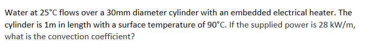 Water at 25°C flows over a 30mm diameter cylinder with an embedded electrical heater. The
cylinder is 1m in length with a surface temperature of 90°C. If the supplied power is 28 kW/m,
what is the convection coefficient?