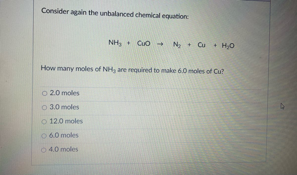 Consider again the unbalanced chemical equation:
NH3 +
Cuo
N2 +
->
Cu
+ H20
How many moles of NH3 are required to make 6.0 moles of Cu?
O 2.0 moles
O 3.0 moles
O 12.0 moles
0 6.0 moles
O4.0 moles
