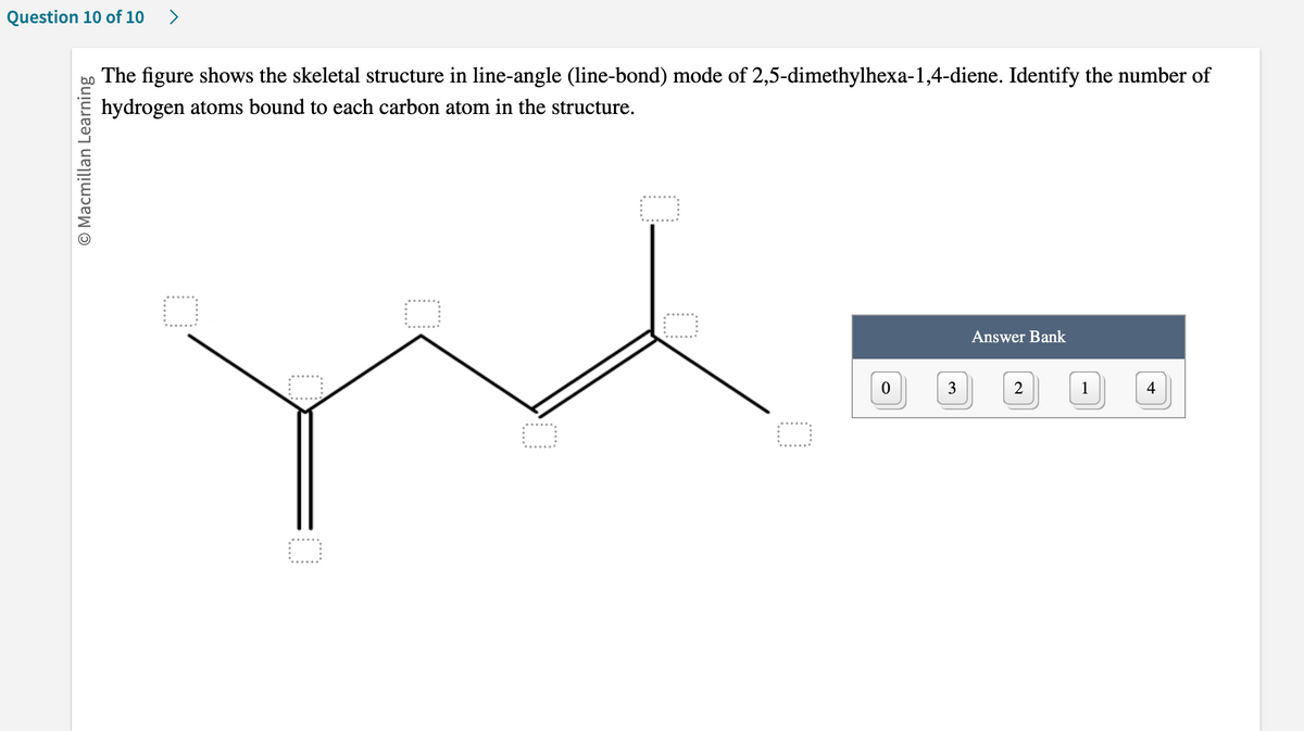 Question 10 of 10 >
Ⓒ Macmillan Learning
The figure shows the skeletal structure in line-angle (line-bond) mode of 2,5-dimethylhexa-1,4-diene. Identify the number of
hydrogen atoms bound to each carbon atom in the structure.
0
0
3
Answer Bank
2
1