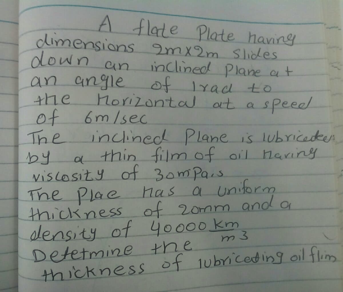 A flate Plate having
dimensions 2mx2m Slicdes
down an
an angle
the
of 6m/sec.
The
by
viscosity ot 3omPais
The Plae Mas
thickness of 20mm and a
slensity of 40000 km
Detetmine the
thickness of 1ubriced ing oil flim
inclined Plane at
of lrad to
Morizontal at aspeeel
inclined Plane is lubricedten
thin film of oil Mariny
a uniform
m3
