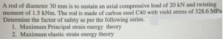 A rod of diameter 30 mm is to sustain an axial compressive load of 20 kN and twisting
moment of 1.5 kNm. The rod is made of carbon steel C40 with vield stress of 328.6 MPa
Determine the factor of safety as per the following series.
1. Maximum Principal strain energy theory
2. Maximum elastic strain energy theory
