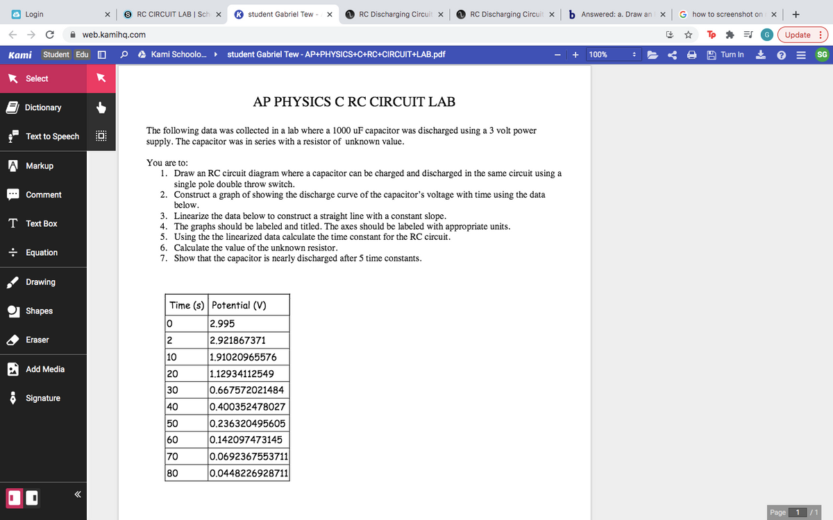 O Login
S RC CIRCUIT LAB | Sch x
K student Gabriel Tew -
RC Discharging Circuit x
RC Discharging Circuit x
b Answered: a. Draw an x
G how to screenshot on
+
A web.kamihq.com
Update :
Kami Student Edu O
A Kami Schoolo.
student Gabriel Tew - AP+PHYSICS+C+RC+CIRCUIT+LAB.pdf
100%
A Turn In
SG
Select
AP PHYSICS C RC CIRCUIT LAB
Dictionary
The following data was collected in a lab where a 1000 uF capacitor was discharged using a 3 volt power
supply. The capacitor was in series with a resistor of unknown value.
Text to Speech
You are to:
1. Draw an RC circuit diagram where a capacitor can be charged and discharged in the same circuit using a
single pole double throw switch.
2. Construct a graph of showing the discharge curve of the capacitor's voltage with time using the data
A Markup
Comment
below.
constant slope.
3. Linearize the data below to construct a straight line with
4. The graphs should be labeled and titled. The axes should be labeled with appropriate units.
5. Using the the linearized data calculate the time constant for the RC circuit.
T Text Box
6. Calculate the value of the unknown resistor.
÷ Equation
7. Show that the capacitor is nearly discharged after 5 time constants.
Drawing
Time (s) Potential (V)
Shapes
2.995
Eraser
2
2.921867371
10
1.91020965576
Add Media
20
1.12934112549
30
0.667572021484
6 Signature
40
0.400352478027
50
0.236320495605
60
0.142097473145
70
0.0692367553711
80
0.0448226928711
Page
1 /1
