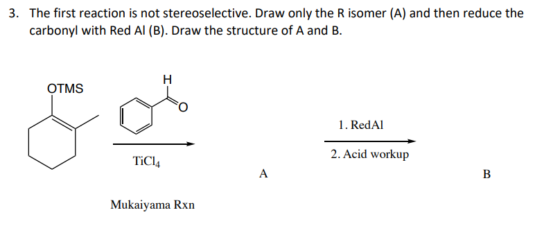 3. The first reaction is not stereoselective. Draw only the R isomer (A) and then reduce the
carbonyl with Red Al (B). Draw the structure of A and B.
OTMS
H
TiCl4
Mukaiyama Rxn
1. RedAl
2. Acid workup
A
B