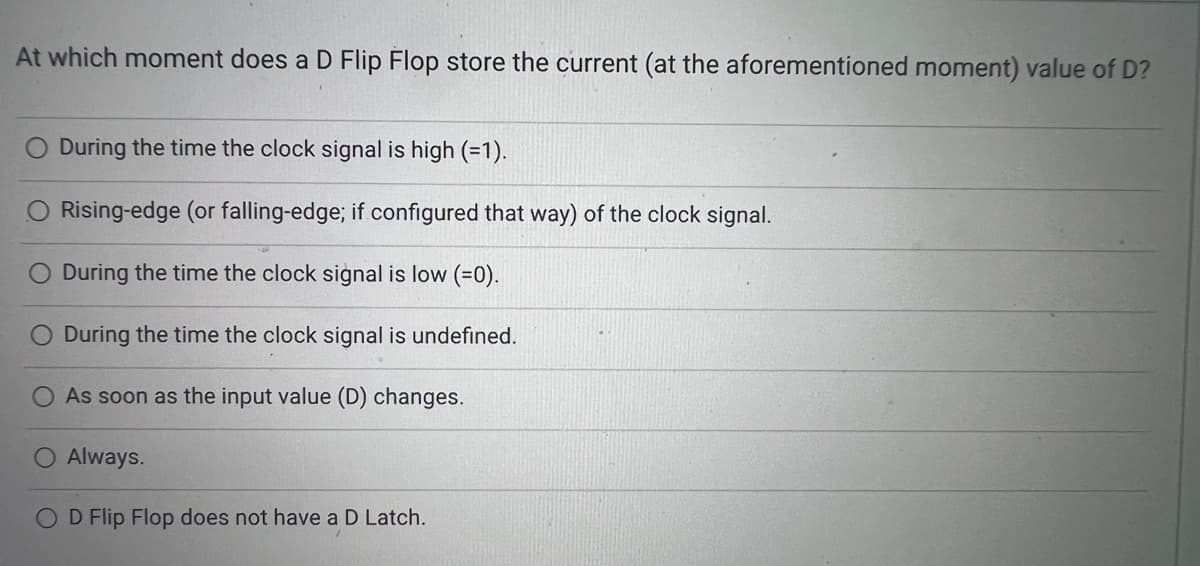 At which moment does a D Flip Flop store the current (at the aforementioned moment) value of D?
During the time the clock signal is high (=1).
Rising-edge (or falling-edge; if configured that way) of the clock signal.
During the time the clock signal is low (=0).
O During the time the clock signal is undefined.
As soon as the input value (D) changes.
O Always.
O D Flip Flop does not have a D Latch.
