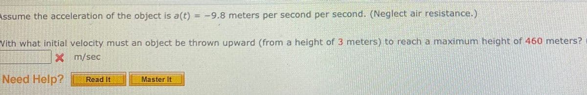 Assume the acceleration of the object is a(t) = -9.8 meters per second per second. (Neglect air resistance.)
Vith what initial velocity must an object be thrown upward (from a height of 3 meters) to reach a maximum height of 460 meters?
X m/sec
Need Help?
Read It
Master It
