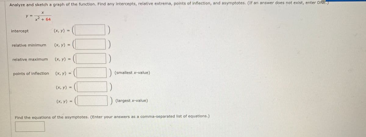 Analyze and sketch a graph of the function. Find any intercepts, relative extrema, points of inflection, and asymptotes. (If an answer does not exist, enter DNE.)
y =
x2 + 64
intercept
(x, y) =
%3D
relative minimum
(х, у) -
relative maximum
(x, y) =
(x, y) =
(smallest x-value)
%3D
points of inflection
(х, у) -
%3D
(x, y) =
(largest x-value)
%3D
Find the equations of the asymptotes. (Enter your answers as a comma-separated list of equations.)

