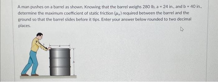 A man pushes on a barrel as shown. Knowing that the barrel weighs 280 lb, a = 24 in., and b = 40 in.,
determine the maximum coefficient of static friction (,) required between the barrel and the
ground so that the barrel slides before it tips. Enter your answer below rounded to two decimal
places.