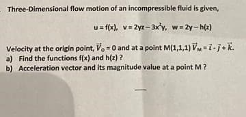 Three-Dimensional flow motion of an incompressible fluid is given,
u= f(x), v= 2yz -3x³y, w = 2y-h(z)
Velocity at the origin point, Vo = 0 and at a point M(1,1,1) VM-i-j+ k.
a) Find the functions f(x) and h(z)?
b) Acceleration vector and its magnitude value at a point M?