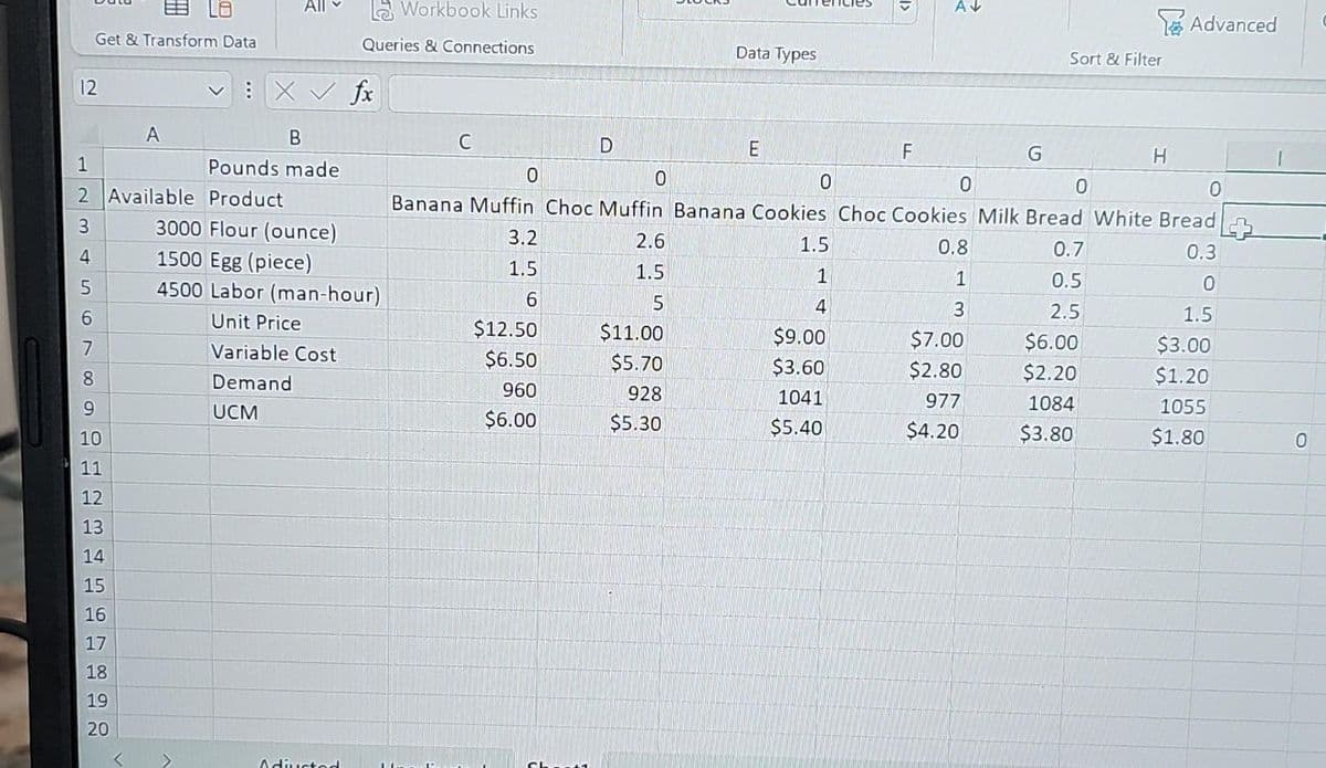 12
st
L8
Get & Transform Data
4
6
7
1
2 Available Product
3
8
9
10
11
12
13
A
14
15
16
17
18
19
20
All
:X ✓ fx
B
Pounds made
Workbook Links
Queries & Connections
3000 Flour (ounce)
1500 Egg (piece)
4500 Labor (man-hour)
Unit Price
Variable Cost
Demand
UCM
Adiucted
C
3.2
1.5
6
D
$12.50
$6.50
960
$6.00
2.6
1.5
5
Data Types
$11.00
$5.70
928
$5.30
E
1.5
1
4
<1
$9.00
$3.60
1041
$5.40
F
0
0
0
0
Banana Muffin Choc Muffin Banana Cookies Choc Cookies Milk Bread White Bread
0.7
0.3
0.5
0
2.5
1.5
$6.00
$3.00
$2.20
$1.20
1084
1055
$3.80
$1.80
AV
0
0.8
1
3
G
$7.00
$2.80
977
$4.20
Sort & Filter
H
Advanced
0