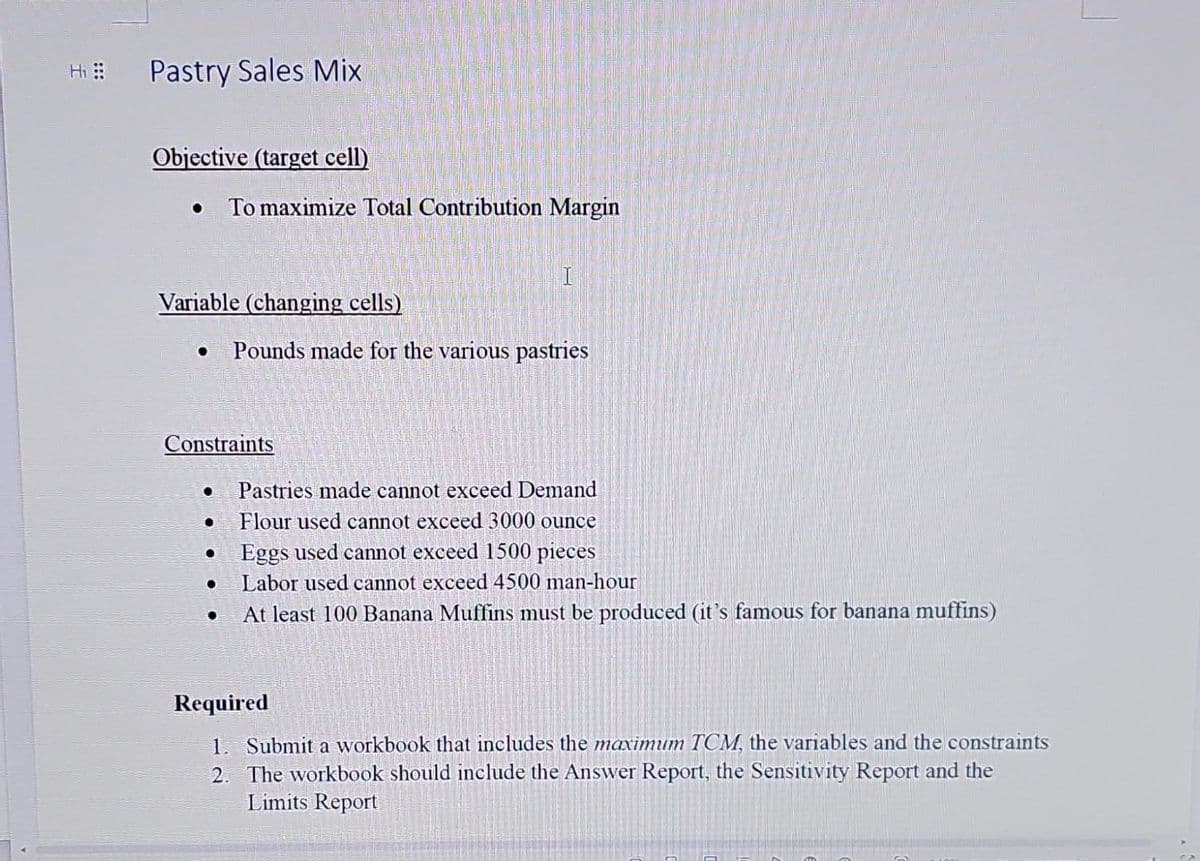 Hi
Pastry Sales Mix
Objective (target cell)
• To maximize Total Contribution Margin
Variable (changing cells)
Constraints
●
●
I
Pounds made for the various pastries
Pastries made cannot exceed Demand
Flour used cannot exceed 3000 ounce
Eggs used cannot exceed 1500 pieces
Labor used cannot exceed 4500 man-hour
At least 100 Banana Muffins must be produced (it's famous for banana muffins)
Required
1. Submit a workbook that includes the maximum TCM, the variables and the constraints
2. The workbook should include the Answer Report, the Sensitivity Report and the
Limits Report