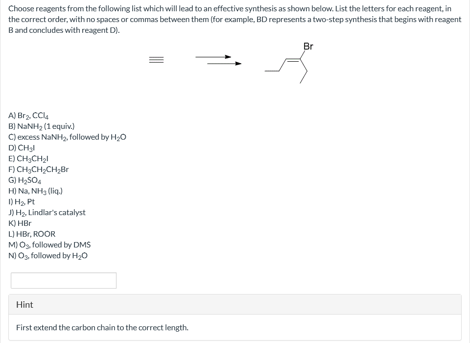 Choose reagents from the following list which will lead to an effective synthesis as shown below. List the letters for each reagent, in
the correct order, with no spaces or commas between them (for example, BD represents a two-step synthesis that begins with reagent
B and concludes with reagent D).
A) Br2, CCl4
B) NaNH2 (1 equiv.)
C) excess NaNH2, followed by H₂O
D) CH 31
E) CH3CH₂I
F) CH3CH₂CH₂Br
G) H₂SO4
H) Na, NH3 (liq.)
I) H₂, Pt
J) H₂, Lindlar's catalyst
K) HBr
L) HBr, ROOR
M) O3, followed by DMS
N) O3, followed by H₂O
Hint
First extend the carbon chain to the correct length.
Br