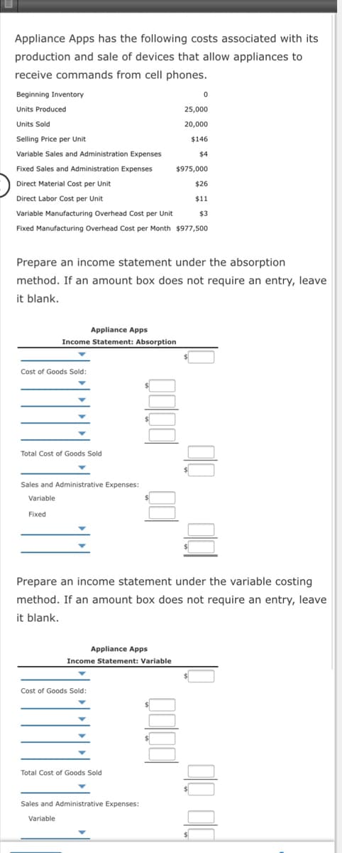 Appliance Apps has the following costs associated with its
production and sale of devices that allow appliances to
receive commands from cell phones.
Beginning Inventory
Units Produced
25,000
Units Sold
20,000
Selling Price per Unit
$146
Variable Sales and Administration Expenses
$4
Fixed Sales and Administration Expenses
$975,000
Direct Material Cost per Unit
$26
Direct Labor Cost per Unit
$1
Variable Manufacturing Overhead Cost per Unit
$3
Fixed Manufacturing Overhead Cost per Month $977,500
Prepare an income statement under the absorption
method. If an amount box does not require an entry, leave
it blank.
Appliance Apps
Income Statement: Absorption
Cost of Goods Sold:
Total Cost of Goods Sold
Sales and Administrative Expenses:
Variable
Fixed
Prepare an income statement under the variable costing
method. If an amount box does not require an entry, leave
it blank.
Appliance Apps
Income Statement: Variable
Cost of Goods Sold:
Total Cost of Goods Sold
Sales and Administrative Expenses:
Variable
