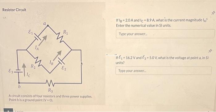 Resistor Circuit
VA
E3.
IA
Emaler
R₂
a
18.
R₁
E2
b
R3
A circuit consists of four resistors and three power supplies.
Point b is a ground point (V-0).
m
If lg 2.0 A and Ic-8.9 A, what is the current magnitude IA?
Enter the numerical value in Sl units.
Type your answer...
If &₁-16.2 V and E3-5.0 V, what is the voltage at point a, in Sl
units?
Type your answer....